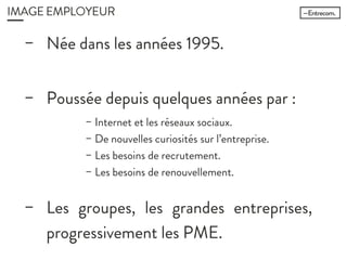 IMAGE EMPLOYEUR
− Née dans les années 1995.
− Poussée depuis quelques années
par :
− Les groupes, les grandes
entreprises, progressivement les
− Internet et les réseaux sociaux.
− De nouvelles curiosités sur l’entreprise.
− Les besoins de recrutement.
− Les besoins de renouvellement.
 