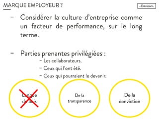 MARQUE EMPLOYEUR ?
− Considérer la culture d’entreprise
comme un facteur de performance,
sur le long terme.
− Parties prenantes privilégiées :
− Les collaborateurs.
− Ceux qui l’ont été.
− Ceux qui pourraient le devenir.
Langue
de bois
De la
transparence
De la
conviction
 