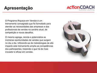 Apresentação

O Programa Riqueza em Vendas é um
treinamento consagrado que foi formatado para
atender as necessidades das empresas e dos
profissionais de vendas no cenário atual, de
competição e novos desafios.

O mesmo agrega, recicla e potencializa as
inúmeras oportunidades de vendas que surgem
no dia a dia. Utilizando-se de metodologias de alto
impacto este treinamento amplia as competências
dos participantes, trazendo o que há de mais
inovador e eficaz em vendas.
 