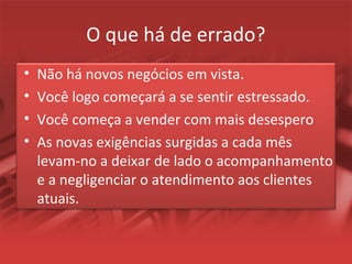 O que há de errado?
• Não há novos negócios em vista.
• Você logo começará a se sentir estressado.
• Você começa a vender com mais desespero
• As novas exigências surgidas a cada mês
levam-no a deixar de lado o acompanhamento
e a negligenciar o atendimento aos clientes
atuais.
 
