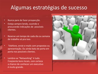 Algumas estratégias de sucesso
• Nunca pare de fazer prospecção.
• Esteja sempre lendo, ouvindo e
procurando indicações de possíveis
clientes.
• Reserve um tempo de cada dia ou semana
de trabalho só pra isso.
• Telefone, envie e-mails com propostas ou
apresentação. Ou ainda bata de porta em
porta nos possíveis clientes.
• Lembre-se “Networking” é tudo.
Freqüente bons locais, com certeza
a chance de conhecer um executivo
é muito grande.
 