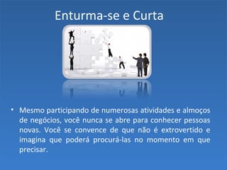 Enturma-se e Curta
• Mesmo participando de numerosas atividades e almoços
de negócios, você nunca se abre para conhecer pessoas
novas. Você se convence de que não é extrovertido e
imagina que poderá procurá-las no momento em que
precisar.
 