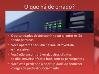 O que há de errado?
• Oportunidades de descobrir novos clientes estão
sendo perdidas.
• Você aparenta ser uma pessoa introvertida
e inacessível.
• Você não encontrará verdadeiros clientes
se não conversar face a face, com os participantes
• Você está perdendo a oportunidade de conhecer
colegas de profissão socialmente
 