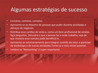 Algumas estratégias de sucesso
• Contatos, contatos, contatos.
• Apresente-se ao Maximo de pessoas que puder durante atividades e
almoços de negócios.
• Distribua seus cartões de visita e, como um bom profissional de vendas,
faça perguntas. Descubra o que a pessoa faz e onde trabalha; veja de
que maneira esse contato pode beneficiá-lo.
• Apresente-se voluntariamente para integrar comitês do setor e participe
de workshops e de outras atividades.Torne-se o mais visível possível.
• Lembre-se “Networking” é super importante
 