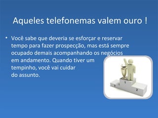 Aqueles telefonemas valem ouro !
• Você sabe que deveria se esforçar e reservar
tempo para fazer prospecção, mas está sempre
ocupado demais acompanhando os negócios
em andamento. Quando tiver um
tempinho, você vai cuidar
do assunto.
 