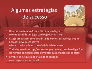 Algumas estratégias
de sucesso
• Reserve um tempo do seu dia para sondagem
e tente torná-la um jogo com objetivos factíveis.
• Esteja preparado, com uma lista de nomes, estabeleça que as
ligações devem ser breves
e faça o maior número possível de telefonemas.
• Trabalhe sem interrupções, seja organizado e considere ligar fora
do horário comercial, para aumentar suas chances de contato.
• Lembre-se de que o objetivo da sondagem
é conseguir marcar reunião.
 