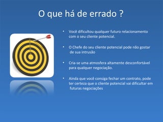 O que há de errado ?
• Você dificultou qualquer futuro relacionamento
com o seu cliente potencial.
• O Chefe do seu cliente potencial pode não gostar
de sua intrusão
• Cria-se uma atmosfera altamente desconfortável
para qualquer negociação.
• Ainda que você consiga fechar um contrato, pode
ter certeza que o cliente potencial vai dificultar em
futuras negociações
 