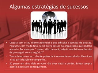 Algumas estratégias de sucessos
• Discuta com o seu cliente potencial o que dificulta a tomada de decisão.
Pergunte com muito tato, se há outra pessoa na organização que poderia
ajudá-lo. Por exemplo: “ quem, além de você, estaria envolvido na decisão
de prosseguir com o negócio?”
• Tente determinar se o cliente potencial é realmente seu aliado. Mencione
a sua participação na campanha...
• Só passe em cima dele se você não tiver nada a perder. Esteja sempre
atento a possíveis conseqüências.
 