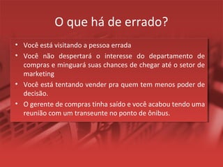 O que há de errado?
• Você está visitando a pessoa errada
• Você não despertará o interesse do departamento de
compras e minguará suas chances de chegar até o setor de
marketing
• Você está tentando vender pra quem tem menos poder de
decisão.
• O gerente de compras tinha saído e você acabou tendo uma
reunião com um transeunte no ponto de ônibus.
 