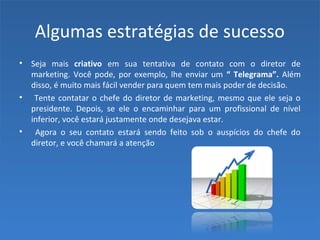 Algumas estratégias de sucesso
• Seja mais criativo em sua tentativa de contato com o diretor de
marketing. Você pode, por exemplo, lhe enviar um “ Telegrama”. Além
disso, é muito mais fácil vender para quem tem mais poder de decisão.
• Tente contatar o chefe do diretor de marketing, mesmo que ele seja o
presidente. Depois, se ele o encaminhar para um profissional de nível
inferior, você estará justamente onde desejava estar.
• Agora o seu contato estará sendo feito sob o auspícios do chefe do
diretor, e você chamará a atenção
 