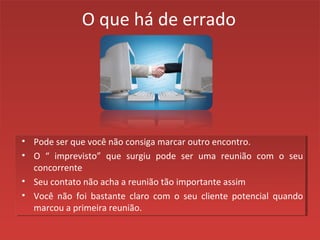 O que há de errado
• Pode ser que você não consiga marcar outro encontro.
• O “ imprevisto” que surgiu pode ser uma reunião com o seu
concorrente
• Seu contato não acha a reunião tão importante assim
• Você não foi bastante claro com o seu cliente potencial quando
marcou a primeira reunião.
 