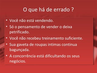 O que há de errado ?
• Você não está vendendo.
• Só o pensamento de vender o deixa
petrificado.
• Você não recebeu treinamento suficiente.
• Sua gaveta de roupas intimas continua
bagunçada.
• A concorrência está dificultando os seus
negócios.
 