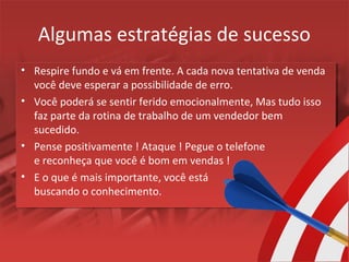 Algumas estratégias de sucesso
• Respire fundo e vá em frente. A cada nova tentativa de venda
você deve esperar a possibilidade de erro.
• Você poderá se sentir ferido emocionalmente, Mas tudo isso
faz parte da rotina de trabalho de um vendedor bem
sucedido.
• Pense positivamente ! Ataque ! Pegue o telefone
e reconheça que você é bom em vendas !
• E o que é mais importante, você está
buscando o conhecimento.
 