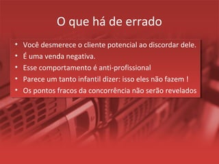 O que há de errado
• Você desmerece o cliente potencial ao discordar dele.
• É uma venda negativa.
• Esse comportamento é anti-profissional
• Parece um tanto infantil dizer: isso eles não fazem !
• Os pontos fracos da concorrência não serão revelados
 