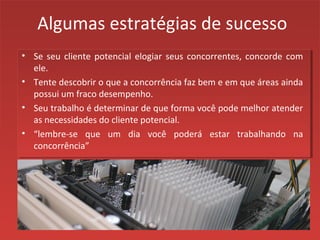 Algumas estratégias de sucesso
• Se seu cliente potencial elogiar seus concorrentes, concorde com
ele.
• Tente descobrir o que a concorrência faz bem e em que áreas ainda
possui um fraco desempenho.
• Seu trabalho é determinar de que forma você pode melhor atender
as necessidades do cliente potencial.
• “lembre-se que um dia você poderá estar trabalhando na
concorrência”
 