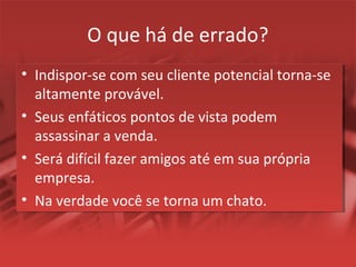 O que há de errado?
• Indispor-se com seu cliente potencial torna-se
altamente provável.
• Seus enfáticos pontos de vista podem
assassinar a venda.
• Será difícil fazer amigos até em sua própria
empresa.
• Na verdade você se torna um chato.
 