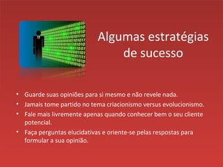 Algumas estratégias
de sucesso
• Guarde suas opiniões para si mesmo e não revele nada.
• Jamais tome partido no tema criacionismo versus evolucionismo.
• Fale mais livremente apenas quando conhecer bem o seu cliente
potencial.
• Faça perguntas elucidativas e oriente-se pelas respostas para
formular a sua opinião.
 