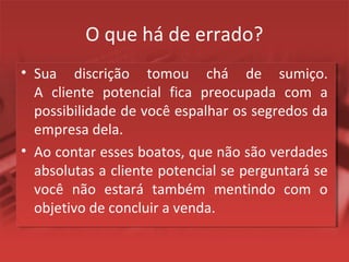 O que há de errado?
• Sua discrição tomou chá de sumiço.
A cliente potencial fica preocupada com a
possibilidade de você espalhar os segredos da
empresa dela.
• Ao contar esses boatos, que não são verdades
absolutas a cliente potencial se perguntará se
você não estará também mentindo com o
objetivo de concluir a venda.
 