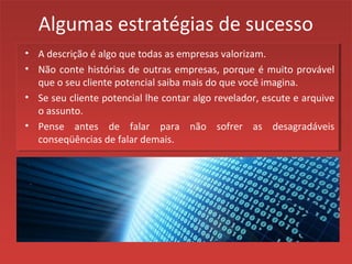 Algumas estratégias de sucesso
• A descrição é algo que todas as empresas valorizam.
• Não conte histórias de outras empresas, porque é muito provável
que o seu cliente potencial saiba mais do que você imagina.
• Se seu cliente potencial lhe contar algo revelador, escute e arquive
o assunto.
• Pense antes de falar para não sofrer as desagradáveis
conseqüências de falar demais.
 