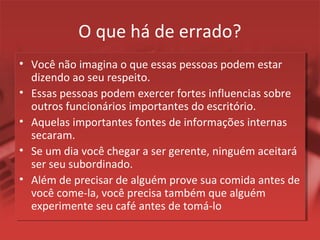 O que há de errado?
• Você não imagina o que essas pessoas podem estar
dizendo ao seu respeito.
• Essas pessoas podem exercer fortes influencias sobre
outros funcionários importantes do escritório.
• Aquelas importantes fontes de informações internas
secaram.
• Se um dia você chegar a ser gerente, ninguém aceitará
ser seu subordinado.
• Além de precisar de alguém prove sua comida antes de
você come-la, você precisa também que alguém
experimente seu café antes de tomá-lo
 