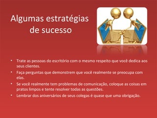 Algumas estratégias
de sucesso
• Trate as pessoas do escritório com o mesmo respeito que você dedica aos
seus clientes.
• Faça perguntas que demonstrem que você realmente se preocupa com
elas.
• Se você realmente tem problemas de comunicação, coloque as coisas em
pratos limpos e tente resolver todas as questões.
• Lembrar dos aniversários de seus colegas é quase que uma obrigação.
 