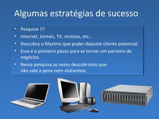 Algumas estratégias de sucesso
• Pesquise !!!
• Internet, Jornais, TV, revistas, etc...
• Descubra o Maximo que puder daquele cliente potencial.
• Esse é o primeiro passo para se tornar um parceiro de
negócios.
• Nessa pesquisa as vezes descobrimos que
não vale a pena nem visitarmos.
 