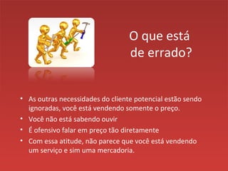 O que está
de errado?
• As outras necessidades do cliente potencial estão sendo
ignoradas, você está vendendo somente o preço.
• Você não está sabendo ouvir
• É ofensivo falar em preço tão diretamente
• Com essa atitude, não parece que você está vendendo
um serviço e sim uma mercadoria.
 