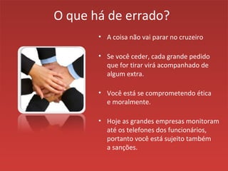 O que há de errado?
• A coisa não vai parar no cruzeiro
• Se você ceder, cada grande pedido
que for tirar virá acompanhado de
algum extra.
• Você está se comprometendo ética
e moralmente.
• Hoje as grandes empresas monitoram
até os telefones dos funcionários,
portanto você está sujeito também
a sanções.
 