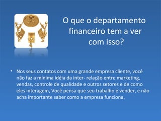 O que o departamento
financeiro tem a ver
com isso?
• Nos seus contatos com uma grande empresa cliente, você
não faz a mínima idéia da inter- relação entre marketing,
vendas, controle de qualidade e outros setores e de como
eles interagem, Você pensa que seu trabalho é vender, e não
acha importante saber como a empresa funciona.
 