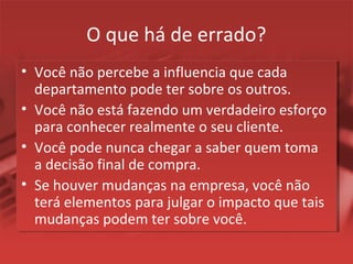 O que há de errado?
• Você não percebe a influencia que cada
departamento pode ter sobre os outros.
• Você não está fazendo um verdadeiro esforço
para conhecer realmente o seu cliente.
• Você pode nunca chegar a saber quem toma
a decisão final de compra.
• Se houver mudanças na empresa, você não
terá elementos para julgar o impacto que tais
mudanças podem ter sobre você.
 