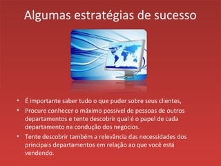 Algumas estratégias de sucesso
• É importante saber tudo o que puder sobre seus clientes,
• Procure conhecer o máximo possível de pessoas de outros
departamentos e tente descobrir qual é o papel de cada
departamento na condução dos negócios.
• Tente descobrir também a relevância das necessidades dos
principais departamentos em relação ao que você está
vendendo.
 