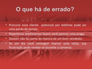 • Procurar esse cliente potencial por telefone pode ser
uma perda de tempo.
• Repetitivos telefonemas fazem você parecer uma praga.
• Desistir não faz parte do mantra de um bom vendedor.
• Se um dia você conseguir marcar uma visita, sua
frustração pode revelar-se durante a conversa.
 