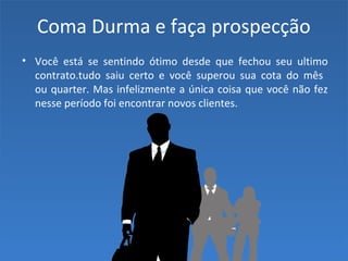 Coma Durma e faça prospecção
• Você está se sentindo ótimo desde que fechou seu ultimo
contrato.tudo saiu certo e você superou sua cota do mês
ou quarter. Mas infelizmente a única coisa que você não fez
nesse período foi encontrar novos clientes.
 