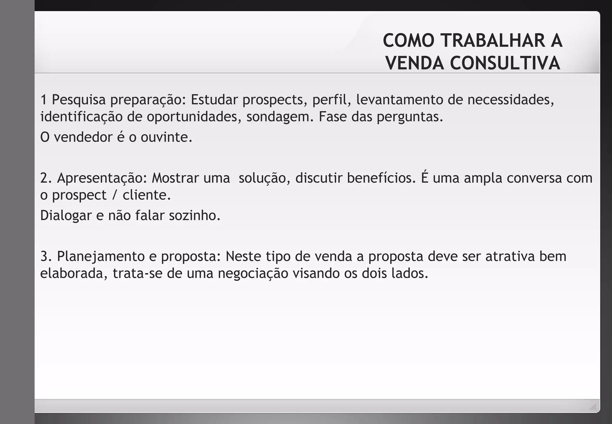 COMO TRABALHAR A 
VENDA CONSULTIVA 
1 Pesquisa preparação: Estudar prospects, perfil, levantamento de necessidades, 
identificação de oportunidades, sondagem. Fase das perguntas. 
O vendedor é o ouvinte. 
2. Apresentação: Mostrar uma solução, discutir benefícios. É uma ampla conversa com 
o prospect / cliente. 
Dialogar e não falar sozinho. 
3. Planejamento e proposta: Neste tipo de venda a proposta deve ser atrativa bem 
elaborada, trata-se de uma negociação visando os dois lados. 
 