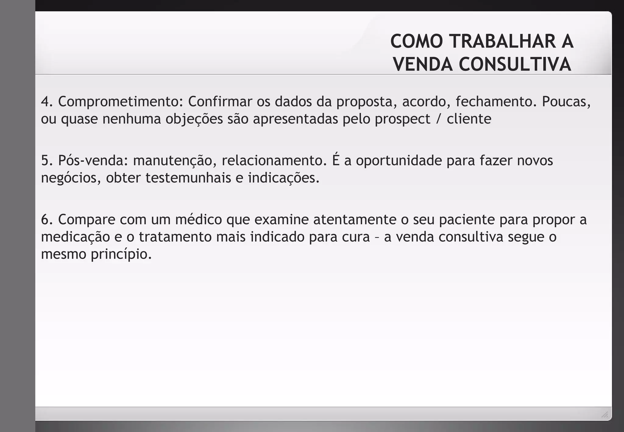 COMO TRABALHAR A 
VENDA CONSULTIVA 
4. Comprometimento: Confirmar os dados da proposta, acordo, fechamento. Poucas, 
ou quase nenhuma objeções são apresentadas pelo prospect / cliente 
5. Pós-venda: manutenção, relacionamento. É a oportunidade para fazer novos 
negócios, obter testemunhais e indicações. 
6. Compare com um médico que examine atentamente o seu paciente para propor a 
medicação e o tratamento mais indicado para cura – a venda consultiva segue o 
mesmo princípio. 
 