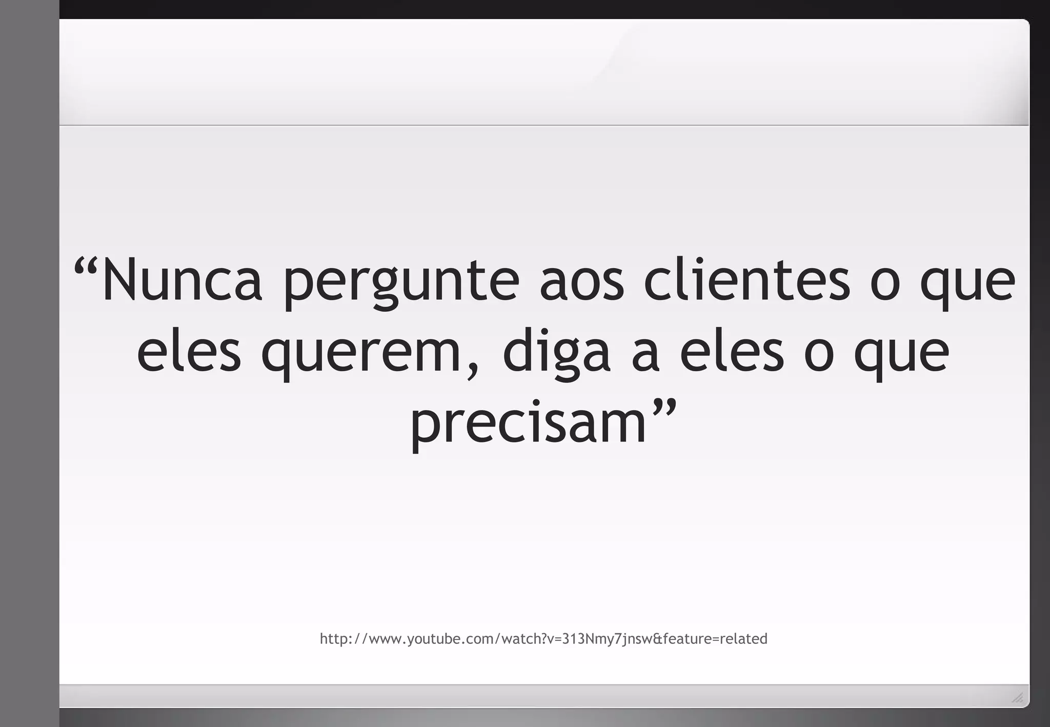 “Nunca pergunte aos clientes o que 
eles querem, diga a eles o que 
precisam” 
http://www.youtube.com/watch?v=313Nmy7jnsw&feature=related 
 