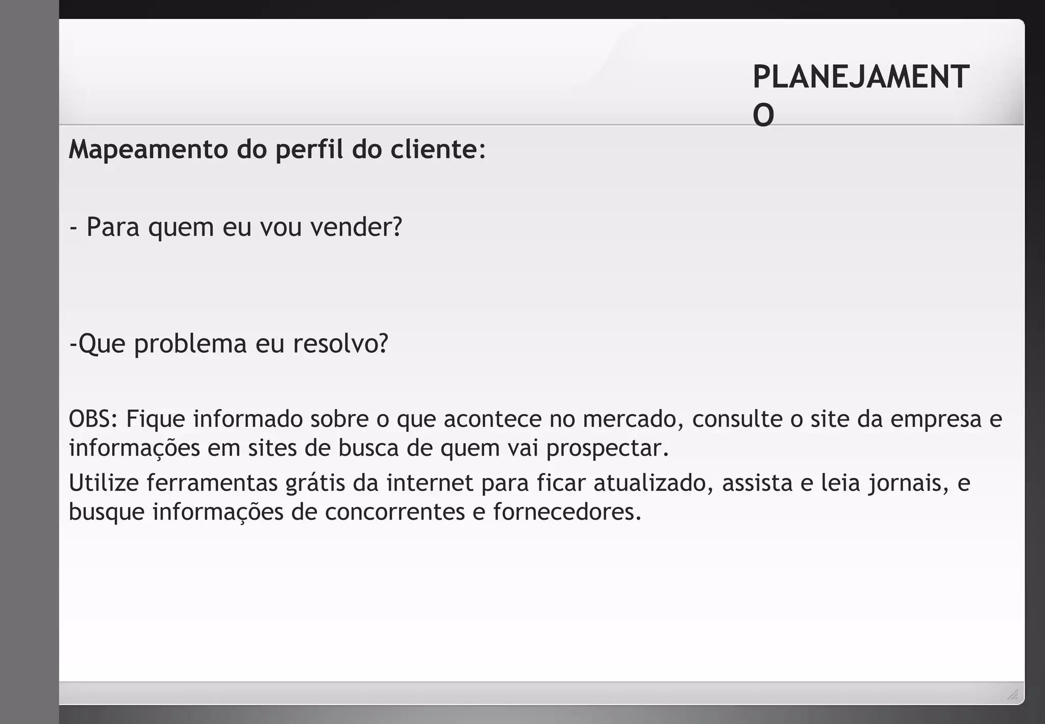 Mapeamento do perfil do cliente: 
- Para quem eu vou vender? 
-Que problema eu resolvo? 
PLANEJAMENT 
O 
OBS: Fique informado sobre o que acontece no mercado, consulte o site da empresa e 
informações em sites de busca de quem vai prospectar. 
Utilize ferramentas grátis da internet para ficar atualizado, assista e leia jornais, e 
busque informações de concorrentes e fornecedores. 
 