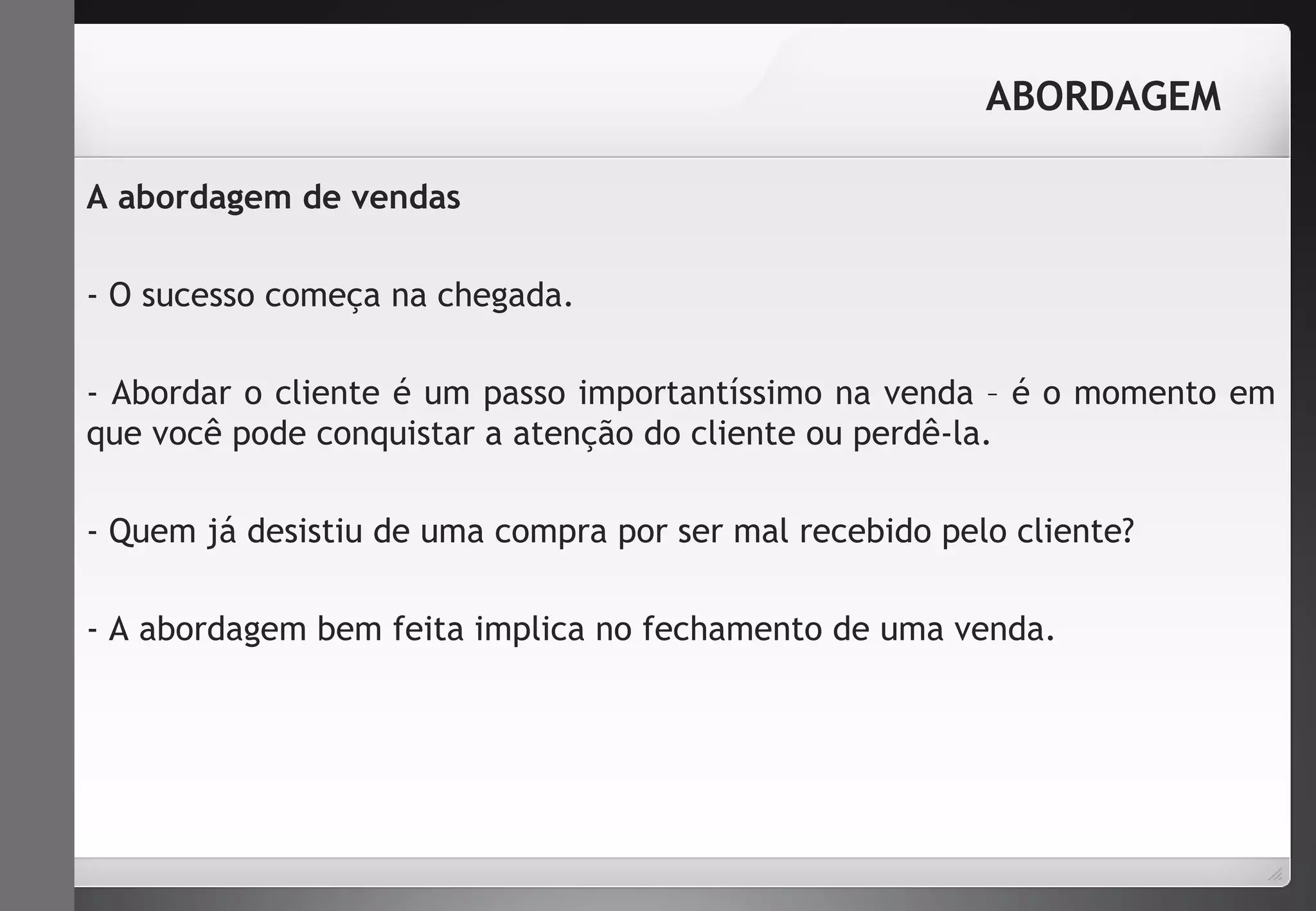 ABORDAGEM 
A abordagem de vendas 
- O sucesso começa na chegada. 
- Abordar o cliente é um passo importantíssimo na venda – é o momento em 
que você pode conquistar a atenção do cliente ou perdê-la. 
- Quem já desistiu de uma compra por ser mal recebido pelo cliente? 
- A abordagem bem feita implica no fechamento de uma venda. 
 