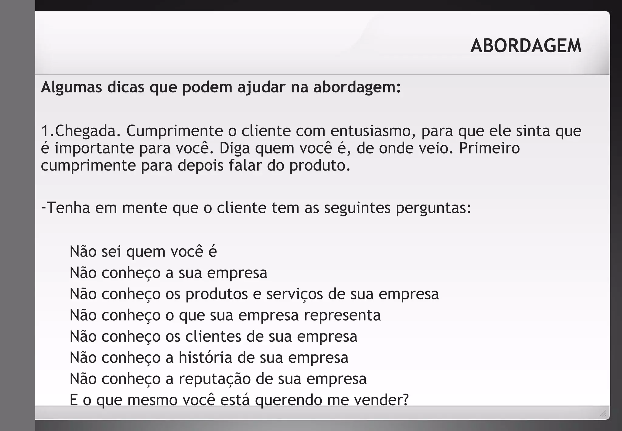 ABORDAGEM 
Algumas dicas que podem ajudar na abordagem: 
1.Chegada. Cumprimente o cliente com entusiasmo, para que ele sinta que 
é importante para você. Diga quem você é, de onde veio. Primeiro 
cumprimente para depois falar do produto. 
-Tenha em mente que o cliente tem as seguintes perguntas: 
Não sei quem você é 
Não conheço a sua empresa 
Não conheço os produtos e serviços de sua empresa 
Não conheço o que sua empresa representa 
Não conheço os clientes de sua empresa 
Não conheço a história de sua empresa 
Não conheço a reputação de sua empresa 
E o que mesmo você está querendo me vender? 
 