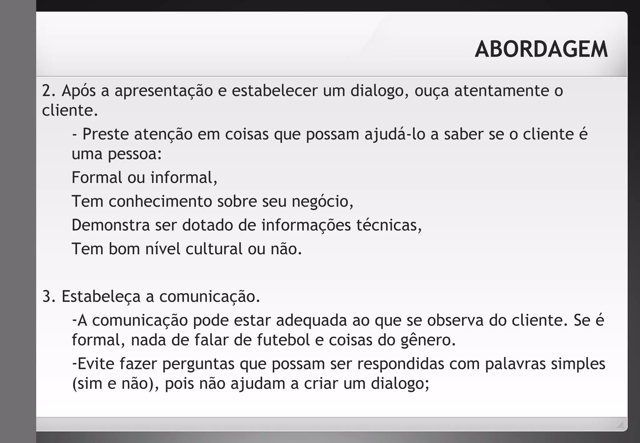 ABORDAGEM 
2. Após a apresentação e estabelecer um dialogo, ouça atentamente o 
cliente. 
- Preste atenção em coisas que possam ajudá-lo a saber se o cliente é 
uma pessoa: 
Formal ou informal, 
Tem conhecimento sobre seu negócio, 
Demonstra ser dotado de informações técnicas, 
Tem bom nível cultural ou não. 
3. Estabeleça a comunicação. 
-A comunicação pode estar adequada ao que se observa do cliente. Se é 
formal, nada de falar de futebol e coisas do gênero. 
-Evite fazer perguntas que possam ser respondidas com palavras simples 
(sim e não), pois não ajudam a criar um dialogo; 
 