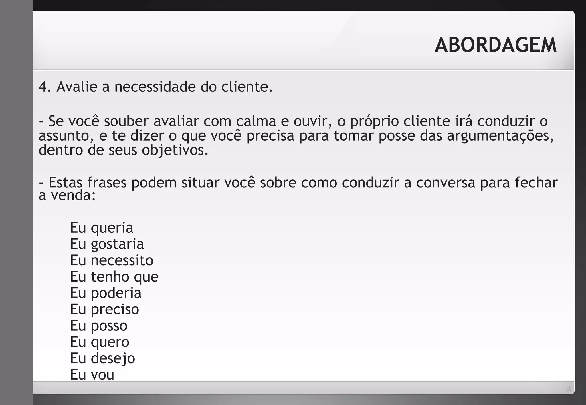 4. Avalie a necessidade do cliente. 
- Se você souber avaliar com calma e ouvir, o próprio cliente irá conduzir o 
assunto, e te dizer o que você precisa para tomar posse das argumentações, 
dentro de seus objetivos. 
- Estas frases podem situar você sobre como conduzir a conversa para fechar 
a venda: 
Eu queria 
Eu gostaria 
Eu necessito 
Eu tenho que 
Eu poderia 
Eu preciso 
Eu posso 
Eu quero 
Eu desejo 
Eu vou 
ABORDAGEM 
 