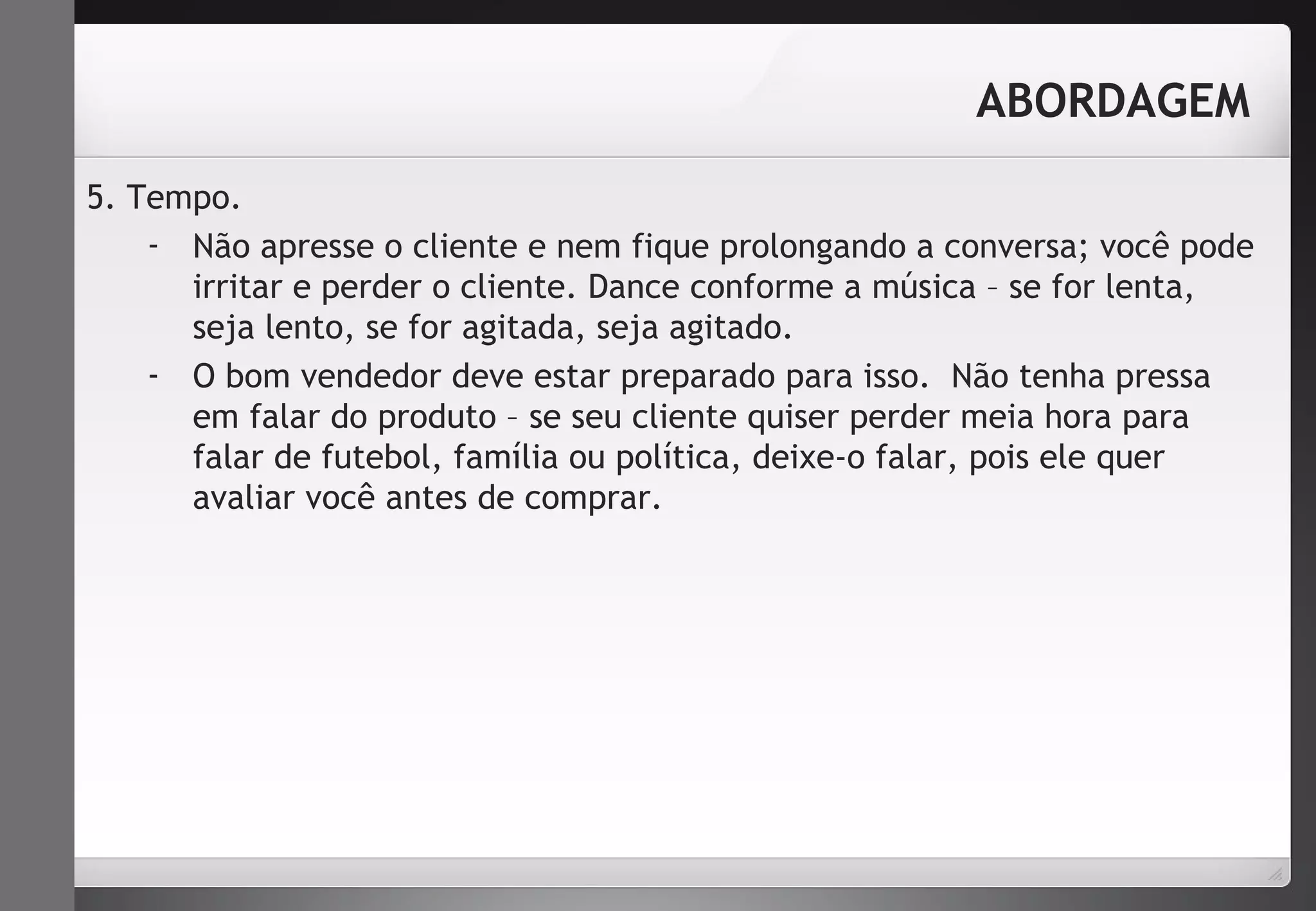 5. Tempo. 
ABORDAGEM 
- Não apresse o cliente e nem fique prolongando a conversa; você pode 
irritar e perder o cliente. Dance conforme a música – se for lenta, 
seja lento, se for agitada, seja agitado. 
- O bom vendedor deve estar preparado para isso. Não tenha pressa 
em falar do produto – se seu cliente quiser perder meia hora para 
falar de futebol, família ou política, deixe-o falar, pois ele quer 
avaliar você antes de comprar. 
 