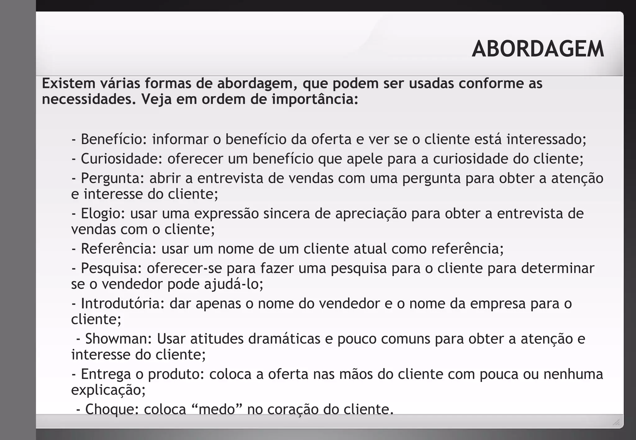ABORDAGEM 
Existem várias formas de abordagem, que podem ser usadas conforme as 
necessidades. Veja em ordem de importância: 
- Benefício: informar o benefício da oferta e ver se o cliente está interessado; 
- Curiosidade: oferecer um benefício que apele para a curiosidade do cliente; 
- Pergunta: abrir a entrevista de vendas com uma pergunta para obter a atenção 
e interesse do cliente; 
- Elogio: usar uma expressão sincera de apreciação para obter a entrevista de 
vendas com o cliente; 
- Referência: usar um nome de um cliente atual como referência; 
- Pesquisa: oferecer-se para fazer uma pesquisa para o cliente para determinar 
se o vendedor pode ajudá-lo; 
- Introdutória: dar apenas o nome do vendedor e o nome da empresa para o 
cliente; 
- Showman: Usar atitudes dramáticas e pouco comuns para obter a atenção e 
interesse do cliente; 
- Entrega o produto: coloca a oferta nas mãos do cliente com pouca ou nenhuma 
explicação; 
- Choque: coloca “medo” no coração do cliente. 
 