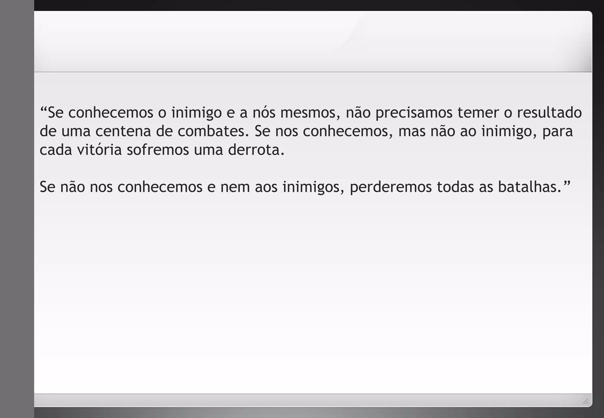 “Se conhecemos o inimigo e a nós mesmos, não precisamos temer o resultado 
de uma centena de combates. Se nos conhecemos, mas não ao inimigo, para 
cada vitória sofremos uma derrota. 
Se não nos conhecemos e nem aos inimigos, perderemos todas as batalhas.” 
 