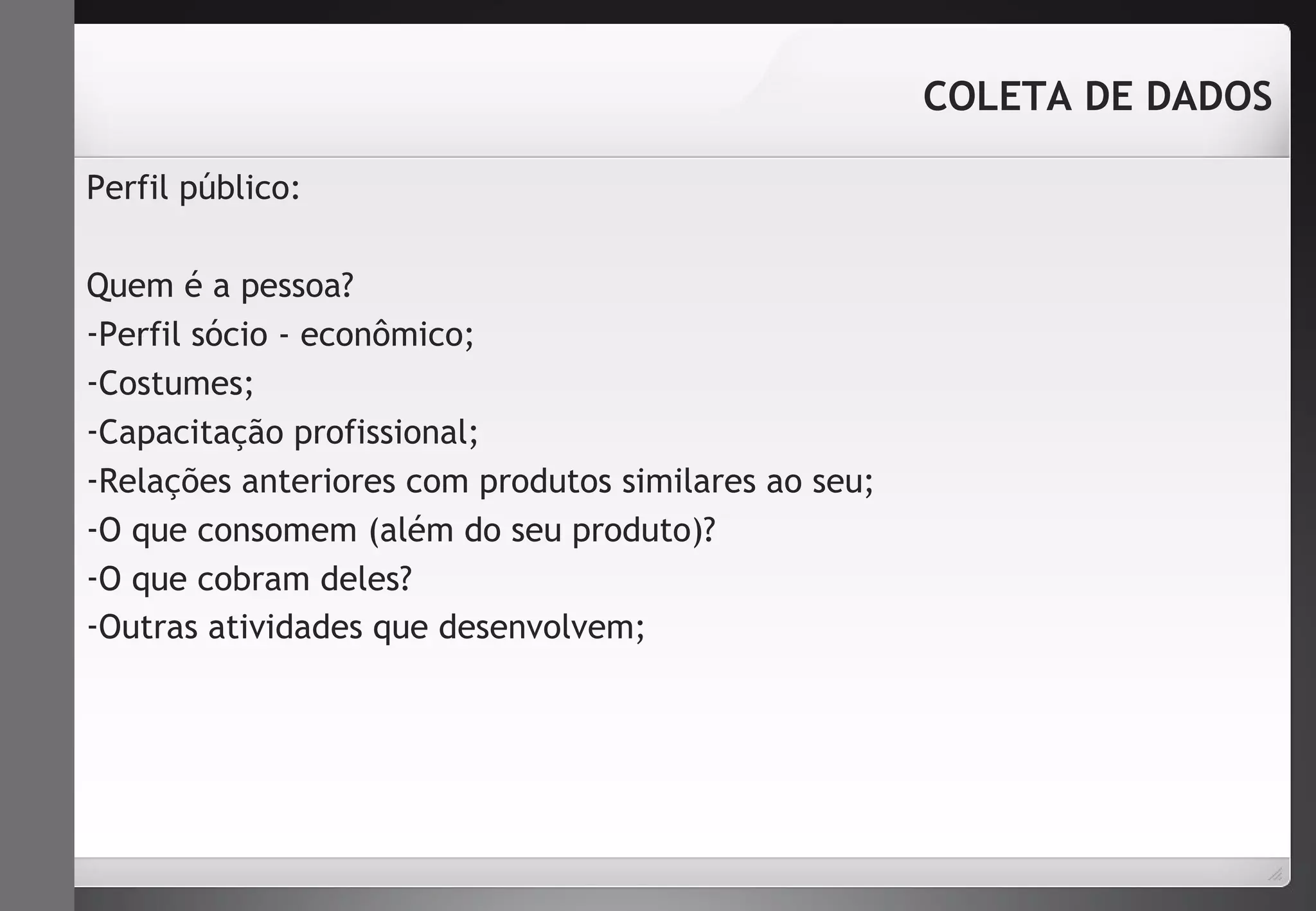 Perfil público: 
Quem é a pessoa? 
-Perfil sócio - econômico; 
-Costumes; 
-Capacitação profissional; 
-Relações anteriores com produtos similares ao seu; 
-O que consomem (além do seu produto)? 
-O que cobram deles? 
-Outras atividades que desenvolvem; 
COLETA DE DADOS 
 