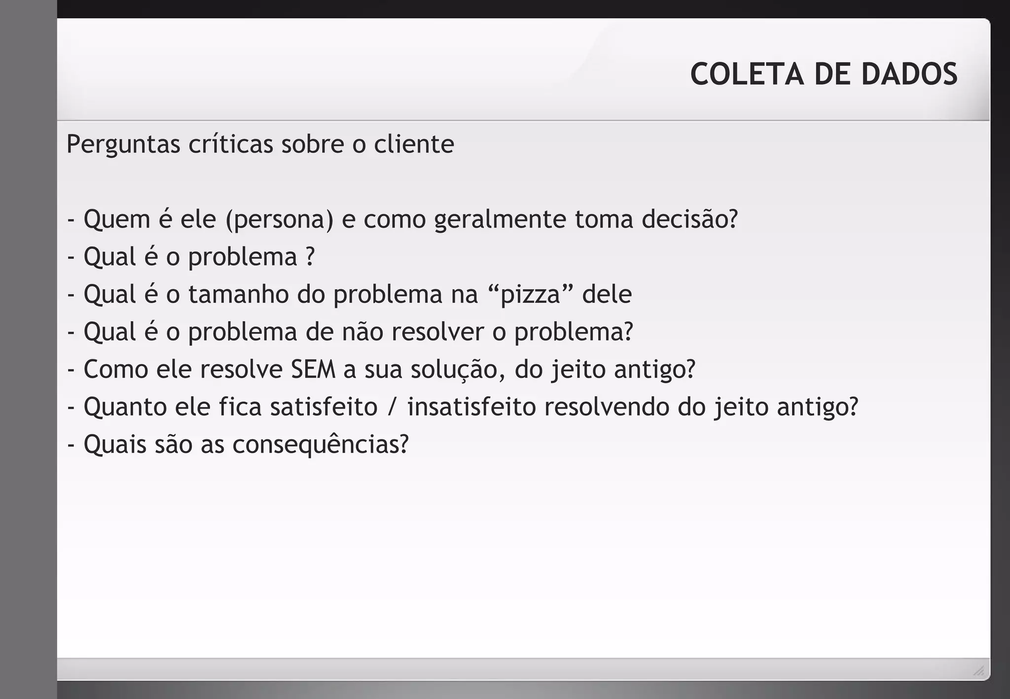 Perguntas críticas sobre o cliente 
COLETA DE DADOS 
- Quem é ele (persona) e como geralmente toma decisão? 
- Qual é o problema ? 
- Qual é o tamanho do problema na “pizza” dele 
- Qual é o problema de não resolver o problema? 
- Como ele resolve SEM a sua solução, do jeito antigo? 
- Quanto ele fica satisfeito / insatisfeito resolvendo do jeito antigo? 
- Quais são as consequências? 
 