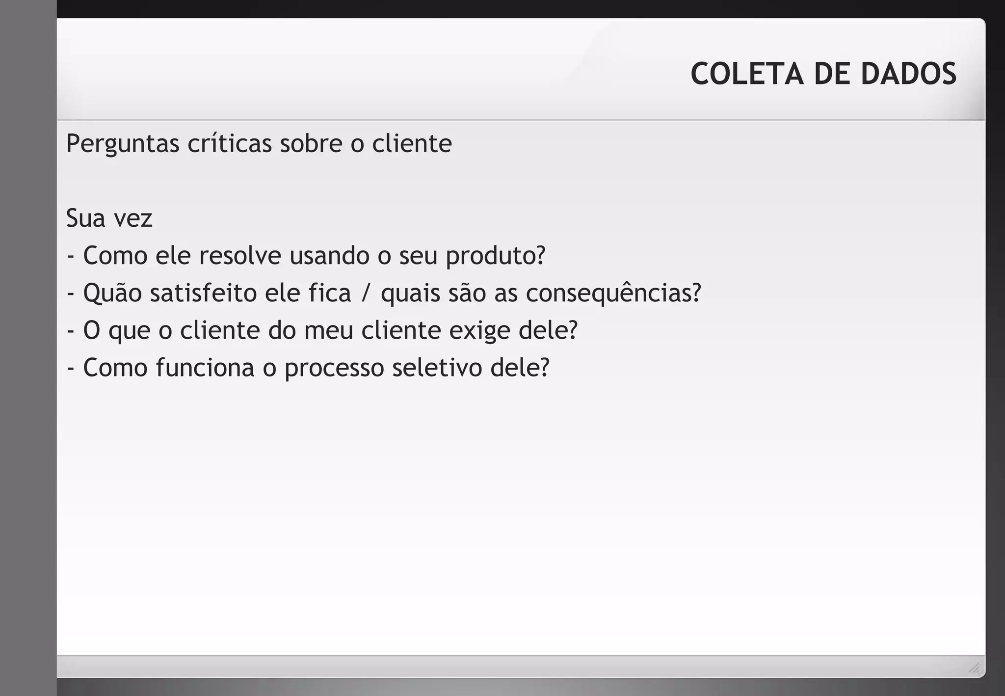 Perguntas críticas sobre o cliente 
COLETA DE DADOS 
Sua vez 
- Como ele resolve usando o seu produto? 
- Quão satisfeito ele fica / quais são as consequências? 
- O que o cliente do meu cliente exige dele? 
- Como funciona o processo seletivo dele? 
 