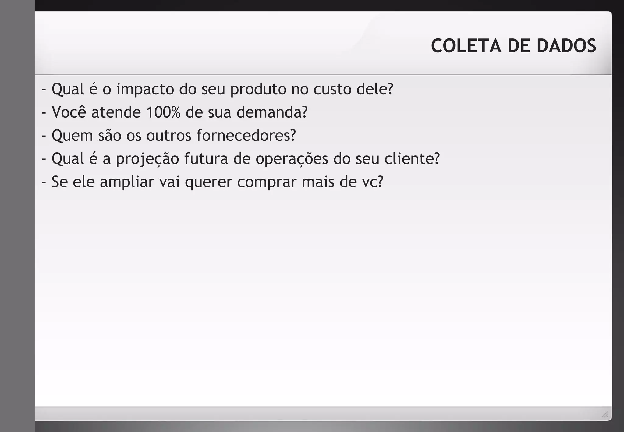 COLETA DE DADOS 
- Qual é o impacto do seu produto no custo dele? 
- Você atende 100% de sua demanda? 
- Quem são os outros fornecedores? 
- Qual é a projeção futura de operações do seu cliente? 
- Se ele ampliar vai querer comprar mais de vc? 
 