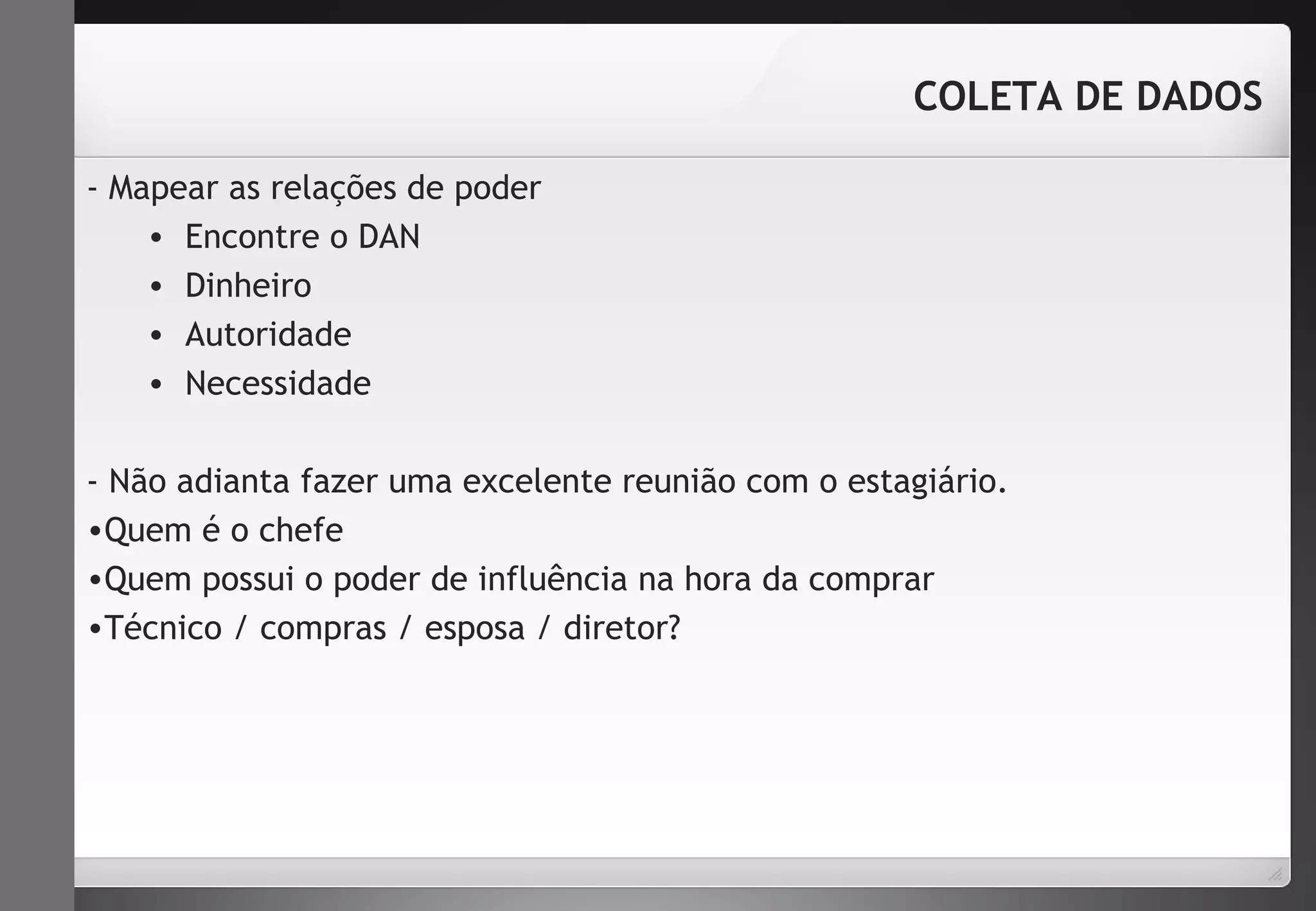 - Mapear as relações de poder 
• Encontre o DAN 
• Dinheiro 
• Autoridade 
• Necessidade 
COLETA DE DADOS 
- Não adianta fazer uma excelente reunião com o estagiário. 
•Quem é o chefe 
•Quem possui o poder de influência na hora da comprar 
•Técnico / compras / esposa / diretor? 
 