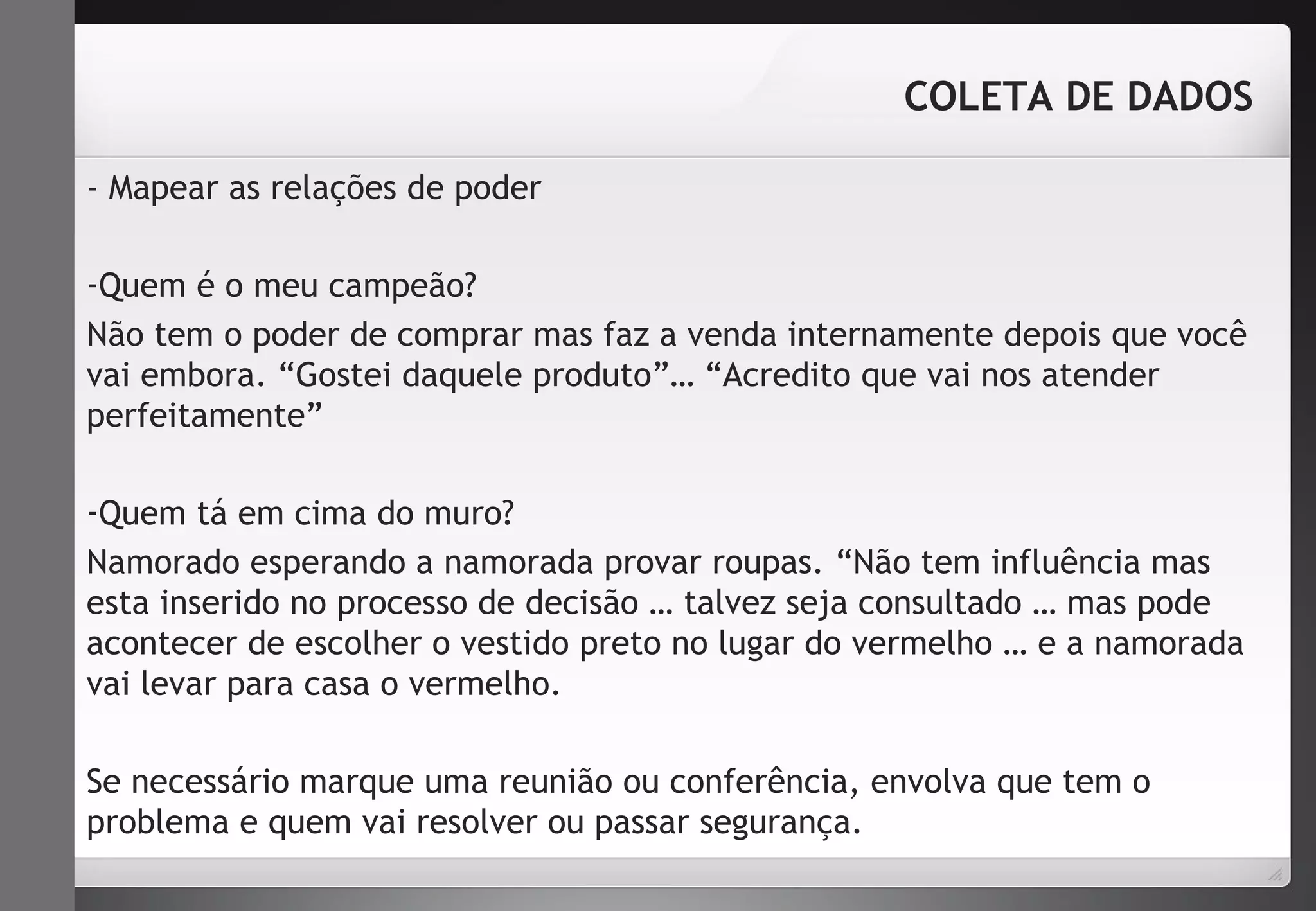 - Mapear as relações de poder 
COLETA DE DADOS 
-Quem é o meu campeão? 
Não tem o poder de comprar mas faz a venda internamente depois que você 
vai embora. “Gostei daquele produto”… “Acredito que vai nos atender 
perfeitamente” 
-Quem tá em cima do muro? 
Namorado esperando a namorada provar roupas. “Não tem influência mas 
esta inserido no processo de decisão … talvez seja consultado … mas pode 
acontecer de escolher o vestido preto no lugar do vermelho … e a namorada 
vai levar para casa o vermelho. 
Se necessário marque uma reunião ou conferência, envolva que tem o 
problema e quem vai resolver ou passar segurança. 
 